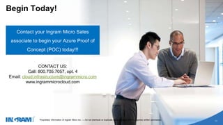 1405002 rev 6.27.14
Proprietary information of Ingram Micro Inc. — Do not distribute or duplicate without Ingram Micro's express written permission.
11
Begin Today!
Contact your Ingram Micro Sales
associate to begin your Azure Proof of
Concept (POC) today!!!
Proprietary information of Ingram Micro Inc. — Do not distribute or duplicate without Ingram Micro's express written permission.
11
CONTACT US:
Call: 800.705.7057, opt. 4
Email: cloud.infrastructure@ingrammicro.com
www.ingrammicrocloud.com
 