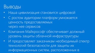 Выводы
• Наша цивилизация становится цифровой
• С ростом аудитории платформ умножается
ценность предоставляемых
через нее сервисов
• Компания Майкрософт обеспечивает должный
уровень защиты облачной инфраструктуры
• И предоставляет заказчикам необходимый спектр
технологий безопасности для защиты их
информационных систем, расположенных в
 