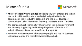 Microsoft India
• Microsoft India Private Limited The company first entered the Indian
market in 1990 and has since worked closely with the Indian
government, the IT industry, academia and the local developer
community to usher in some of the early successes in the IT market.
• The company has become a key IT partner of the Indian government
and industry, supporting and fueling the growth of the local IT
industry through its partner enablement programs.
• Microsoft in India employs about 6,500 people and has six business
units representing the complete Microsoft product.
 