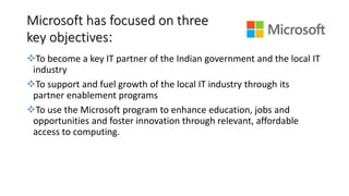 Microsoft has focused on three
key objectives:
To become a key IT partner of the Indian government and the local IT
industry
To support and fuel growth of the local IT industry through its
partner enablement programs
To use the Microsoft program to enhance education, jobs and
opportunities and foster innovation through relevant, affordable
access to computing.
 