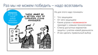 Раз мы не можем победить – надо возглавить
Но для этого надо понимать:
• Что защищаем
• От чего защищаем
• Какие угрозы и возможности
приходят с новыми технологиями
• Спектр доступных вариантов
защиты с учетом новой реальности
• И как сделать правильный выбор
Наверняка
есть лучший
способ
выбора
облачного
провайдера!
 