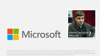 © Корпорация Майкрософт (Microsoft Corp.), 2014 г. Все права защищены. Microsoft, Windows, Windows Vista и прочие названия продуктов являются охраняемыми товарными знаками корпорации
Майкрософт в США и других странах. Сведения, представленные в этом документе, носят исключительно информационный характер и отражают точку зрения корпорации Майкрософт,
существующую на момент создания презентации. Поскольку корпорации Майкрософт необходимо реагировать на изменение рыночных условий, этот документ нельзя рассматривать как гарантию
обязательств. Кроме того, корпорация Майкрософт не может гарантировать точность представленных сведений после даты публикации. КОРПОРАЦИЯ МАЙКРОСОФТ НЕ ПРЕДОСТАВЛЯЕТ НИКАКИХ
ЯВНЫХ, ПОДРАЗУМЕВАЕМЫХ ИЛИ ПРЕДУСМОТРЕННЫХ ЗАКОНОМ ГАРАНТИЙ ОТНОСИТЕЛЬНО СВЕДЕНИЙ, СОДЕРЖАЩИХСЯ В ЭТОЙ ПРЕЗЕНТАЦИИ.
Никита Трубецкой
Microsoft
 