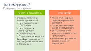 Что изменилось?
7
Полярные точки зрения
Ничего не поменялось
• Основные причины
взлома организаций:
• Неустановленные
обновления
• Неправильная
конфигурация
• Слабые пароли
• Социальная инженерия
• Zero-days уязвимости
используются менее чем
в 1% случаев
Хуже некуда
• Атаки стали хорошо
скоординированным
бизнесом
• Проектные команды
кибер-преступников
• Злоумышленники
успешно скрывают свое
присутствие
• Новые векторы атак на
современные ИТ
технологии
 