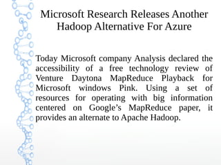 Microsoft Research Releases Another
Hadoop Alternative For Azure
Today Microsoft company Analysis declared the
accessibility of a free technology review of
Venture Daytona MapReduce Playback for
Microsoft windows Pink. Using a set of
resources for operating with big information
centered on Google’s MapReduce paper, it
provides an alternate to Apache Hadoop.
 
