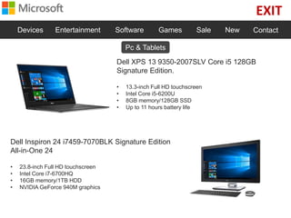 EXIT
Devices Entertainment Software Games Sale New Contact
Dell XPS 13 9350-2007SLV Core i5 128GB
Signature Edition.
• 13.3-inch Full HD touchscreen
• Intel Core i5-6200U
• 8GB memory/128GB SSD
• Up to 11 hours battery life
Dell Inspiron 24 i7459-7070BLK Signature Edition
All-in-One 24
• 23.8-inch Full HD touchscreen
• Intel Core i7-6700HQ
• 16GB memory/1TB HDD
• NVIDIA GeForce 940M graphics
Pc & Tablets
 