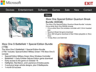EXIT
Devices Entertainment Software Games Sale New Contact
Xbox One Special Edition Quantum Break
Bundle (500GB)
The Xbox One Special Edition Quantum Break Bundle1 includes:
Cirrus white Xbox One 500GB console
• Cirrus white Xbox One wireless controller with 3.5mm headset
jack
• Quantum Break full game download
• Xbox 360 full game download of Alan Wake (playable on Xbox
One)
• 14-day Xbox Live Gold trial
Xbox One S Battlefield 1 Special Edition Bundle
(1TB)
The Xbox One S Battlefield 1 Special Edition Bundle
(1TB)1 includes: Special Edition Military Green 1TB Xbox One S
console
• Special Edition Military Green Xbox Wireless Controller
• Battlefield 1: Early Enlister Deluxe Edition game download
• Early access to the game on October 18
• Hellfighter, Red Baron, and Lawrence of Arabia packs
• 3 exclusive large vehicle designs, plus 5 Battlepacks
• 1-month EA access
Xbox
 