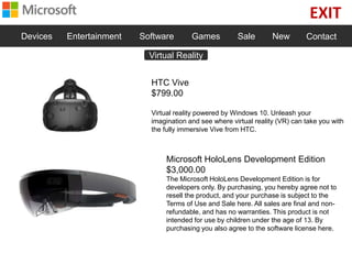 EXIT
Devices Entertainment Software Games Sale New Contact
HTC Vive
$799.00
Virtual reality powered by Windows 10. Unleash your
imagination and see where virtual reality (VR) can take you with
the fully immersive Vive from HTC.
Microsoft HoloLens Development Edition
$3,000.00
The Microsoft HoloLens Development Edition is for
developers only. By purchasing, you hereby agree not to
resell the product, and your purchase is subject to the
Terms of Use and Sale here. All sales are final and non-
refundable, and has no warranties. This product is not
intended for use by children under the age of 13. By
purchasing you also agree to the software license here.
Virtual Reality
 