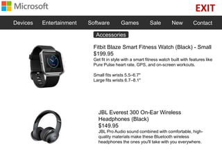 EXIT
Devices Entertainment Software Games Sale New Contact
Fitbit Blaze Smart Fitness Watch (Black) - Small
$199.95
Get fit in style with a smart fitness watch built with features like
Pure Pulse heart rate, GPS, and on-screen workouts.
Small fits wrists 5.5–6.7"
Large fits wrists 6.7–8.1"
JBL Everest 300 On-Ear Wireless
Headphones (Black)
$149.95
JBL Pro Audio sound combined with comfortable, high-
quality materials make these Bluetooth wireless
headphones the ones you'll take with you everywhere.
Accessories
 