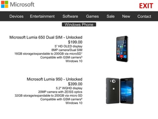 EXIT
Devices Entertainment Software Games Sale New Contact
Microsoft Lumia 650 Dual SIM - Unlocked
$199.00
5” HD OLED display
8MP camera/Dual SIM
16GB storage/expandable to 200GB via microSD1
Compatible with GSM carriers9
Windows 10
Microsoft Lumia 950 - Unlocked
$399.00
5.2" WQHD display
20MP camera with ZEISS optics
32GB storage/expandable to 200GB via micro SD
Compatible with GSM carriers6
Windows 10
Windows Phone
 