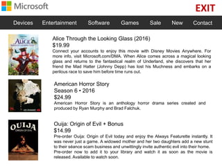 EXIT
Devices Entertainment Software Games Sale New Contact
Alice Through the Looking Glass (2016)
$19.99
Connect your accounts to enjoy this movie with Disney Movies Anywhere. For
more info, visit Microsoft.com/DMA. When Alice comes across a magical looking
glass and returns to the fantastical realm of Underland, she discovers that her
friend the Mad Hatter (Johnny Depp) has lost his Muchness and embarks on a
perilous race to save him before time runs out.
American Horror Story
Season 6 • 2016
$24.99
American Horror Story is an anthology horror drama series created and
produced by Ryan Murphy and Brad Falchuk.
Ouija: Origin of Evil + Bonus
$14.99
Pre-order Ouija: Origin of Evil today and enjoy the Always Featurette instantly. It
was never just a game. A widowed mother and her two daughters add a new stunt
to their séance scam business and unwittingly invite authentic evil into their home.
Pre-order now to add it to your library and watch it as soon as the movie is
released. Available to watch soon.
 