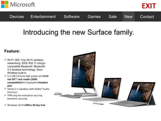 EXIT
Devices Entertainment Software Games Sale New Contact
Introducing the new Surface family.
Feature:
 Wi-Fi: 802.11ac Wi-Fi wireless
networking, IEEE 802.11 a/b/g/n
compatible Bluetooth: Bluetooth
4.0 wireless technology, Xbox
Wireless built-in.
 4 x USB 3.0 (one high power port)Full-
size SD™ card reader (SDXC
compatible)Mini DisplayPortHeadset
jack.
 Stereo 2.1 speakers with Dolby® Audio
Premium
 TPM chip for enterprise security,
biometric security.
 Windows 10 ProOffice 30-day trial
 