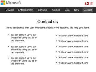 EXIT
Devices Entertainment Software Games Sale New Contact
Contact us
Need assistance with your Microsoft product? We’ll get you the help you need.
 You can contact us via our
website by using you pc or
tab or mobile.
 You can contact us via our
website by using you pc or
tab or mobile.
 You can contact us via our
website by using you pc or
tab or mobile.
 Visit ours www.microsoft.com
 Visit ours www.microsoft.com
 Visit ours www.microsoft.com
 Visit ours www.microsoft.com
 Visit ours www.microsoft.com
 Visit ours www.microsoft.com
 