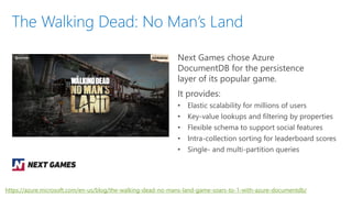 Next Games chose Azure
DocumentDB for the persistence
layer of its popular game.
It provides:
• Elastic scalability for millions of users
• Key-value lookups and filtering by properties
• Flexible schema to support social features
• Intra-collection sorting for leaderboard scores
• Single- and multi-partition queries
The Walking Dead: No Man’s Land
https://azure.microsoft.com/en-us/blog/the-walking-dead-no-mans-land-game-soars-to-1-with-azure-documentdb/
 