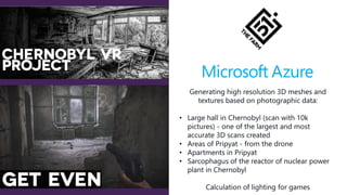 Generating high resolution 3D meshes and
textures based on photographic data:
• Large hall in Chernobyl (scan with 10k
pictures) - one of the largest and most
accurate 3D scans created
• Areas of Pripyat - from the drone
• Apartments in Pripyat
• Sarcophagus of the reactor of nuclear power
plant in Chernobyl
Calculation of lighting for games
 