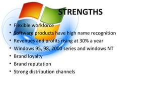 STRENGTHS
• Flexible workforce
• Software products have high name recognition
• Revenues and profits rising at 30% a year
• Windows 95, 98, 2000 series and windows NT
• Brand loyalty
• Brand reputation
• Strong distribution channels
 