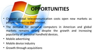 OPPORTUNITIES
• Cheaper global telecommunication costs open new markets as
people connect to the internet.
• The demand for personal computers in American and global
markets remains strong despite the growth and increasing
popularity of personal handheld devices.
• Mobile advertising
• Mobile device industry
• Growth through acquisitions
 