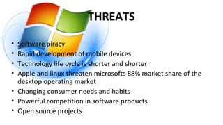 THREATS
• Software piracy
• Rapid development of mobile devices
• Technology life cycle is shorter and shorter
• Apple and linux threaten microsofts 88% market share of the
desktop operating market
• Changing consumer needs and habits
• Powerful competition in software products
• Open source projects
 