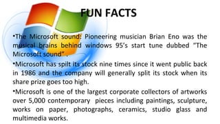 FUN FACTS
•The Microsoft sound: Pioneering musician Brian Eno was the
musical brains behind windows 95’s start tune dubbed “The
Microsoft sound” .
•Microsoft has spilt its stock nine times since it went public back
in 1986 and the company will generally split its stock when its
share prize goes too high.
•Microsoft is one of the largest corporate collectors of artworks
over 5,000 contemporary pieces including paintings, sculpture,
works on paper, photographs, ceramics, studio glass and
multimedia works.
 