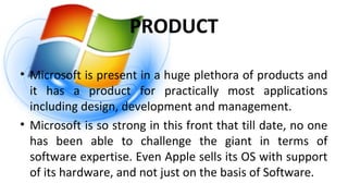 PRODUCT
• Microsoft is present in a huge plethora of products and
it has a product for practically most applications
including design, development and management.
• Microsoft is so strong in this front that till date, no one
has been able to challenge the giant in terms of
software expertise. Even Apple sells its OS with support
of its hardware, and not just on the basis of Software.
 