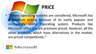 PRICE
• “Where operating systems are considered, Microsoft has
a premium pricing because of its vastly popular and
increasingly useful Operating system. Products like
Microsoft office too are premium priced. However, all the
other products, which have alternatives in the market,
are priced competitively.”
 