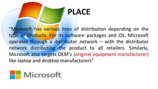 PLACE
“Microsoft has various lines of distribution depending on the
type of products. For its software packages and OS, Microsoft
operates through a distributor network – with the distributor
network distributing the product to all retailers. Similarly,
Microsoft also targets OEM’s (original equipment manufacturer)
like laptop and desktop manufacturers”
 