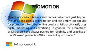PROMOTION
• “There are certain brands and names, which are just beyond
the logics and points of promotion and are simply too popular
for promotion. For other online products, Microsoft vastly uses
digital marketing and advertising. In general, the promotions
of Microsoft have always pushed for reliability and usability of
the Microsoft products – Which are its key attributes.”
 