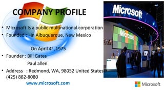 COMPANY PROFILE
• Microsoft Is a public multinational corporation
• Founded : In Albuquerque, New Mexico
On April 4th
,1975
• Founder : Bill Gates
Paul allen
• Address : Redmond, WA, 98052 United States
(425) 882-8080
www.microsoft.com
 