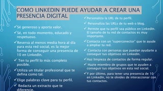 COMO LINKEDIN PUEDE AYUDAR A CREAR UNA
PRESENCIA DIGITAL
Sé generoso y aporta valor.
Sé, en todo momento, educado y
respetuoso.
Reserva al menos media hora al día
para esta red social, es la mejor
forma de conseguir una presencia de
10 en LinkedIn.
 Ten tu perfil lo más completo
posible.
Utiliza un titular profesional que te
defina como tal.
Elige palabras clave para tu perfil.
 Redacta un extracto que te
diferencie.
Personaliza la URL de tu perfil.
 Personaliza las URLs de tu web o blog.
 Permite que tu perfil sea público en LinkedIn.
El tamaño de tu red de contactos es muy
importante.
Contacta con un “superconector” que te ayude
a ampliar tu red.
 Contacta con personas que puedan ayudarte a
conseguir tus objetivos en LinkedIn.
Haz limpieza de contactos de forma regular.
 Hazte miembro de grupos que te ayuden a
conseguir tus objetivos en esta red social.
Y por último, para tener una presencia de 10
en LinkedIn, no te olvides de interaccionar con
tus contactos.
 