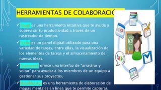 HERRAMIENTAS DE COLABORACIÓN
Toggl es una herramienta intuitiva que te ayuda a
supervisar tu productividad a través de un
rastreador de tiempo.
Trello es un panel digital utilizado para una
variedad de tareas, entre ellas, la visualización de
los elementos de tareas y el almacenamiento de
nuevas ideas.
Teamweek ofrece una interfaz de "arrastrar y
soltar" para ayudar a los miembros de un equipo a
gestionar sus proyectos.
MindMeister es una herramienta de elaboración de
mapas mentales en línea que te permite capturar,
 