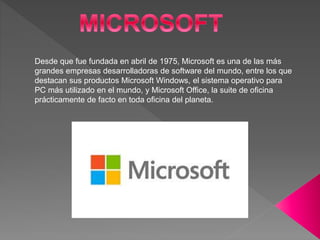Desde que fue fundada en abril de 1975, Microsoft es una de las más
grandes empresas desarrolladoras de software del mundo, entre los que
destacan sus productos Microsoft Windows, el sistema operativo para
PC más utilizado en el mundo, y Microsoft Office, la suite de oficina
prácticamente de facto en toda oficina del planeta.
 