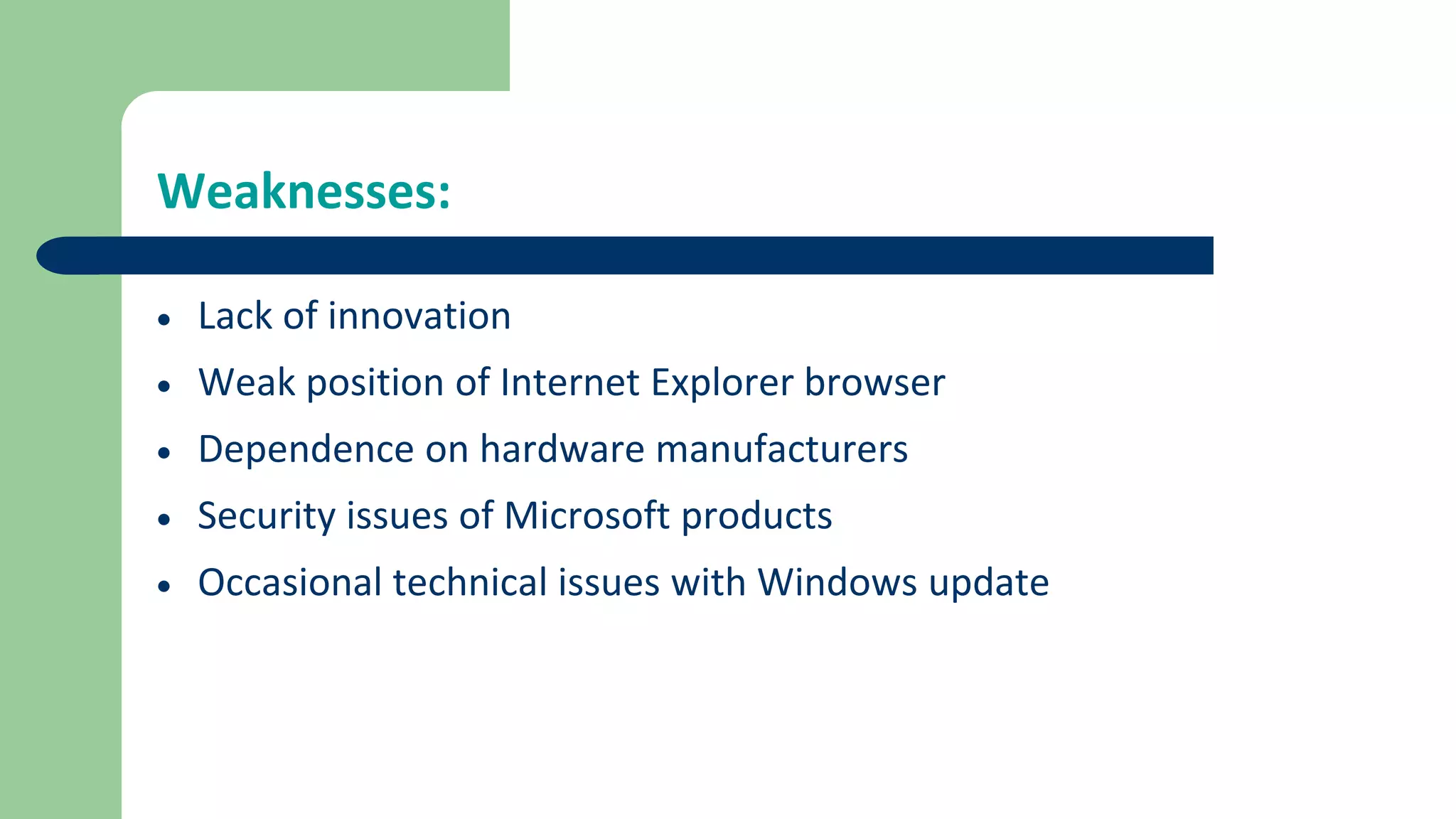 Weaknesses:
 Lack of innovation
 Weak position of Internet Explorer browser
 Dependence on hardware manufacturers
 Security issues of Microsoft products
 Occasional technical issues with Windows update
 