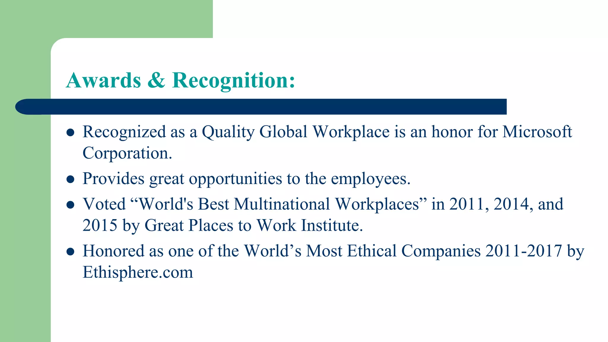 Awards & Recognition:
 Recognized as a Quality Global Workplace is an honor for Microsoft
Corporation.
 Provides great opportunities to the employees.
 Voted “World's Best Multinational Workplaces” in 2011, 2014, and
2015 by Great Places to Work Institute.
 Honored as one of the World’s Most Ethical Companies 2011-2017 by
Ethisphere.com
 