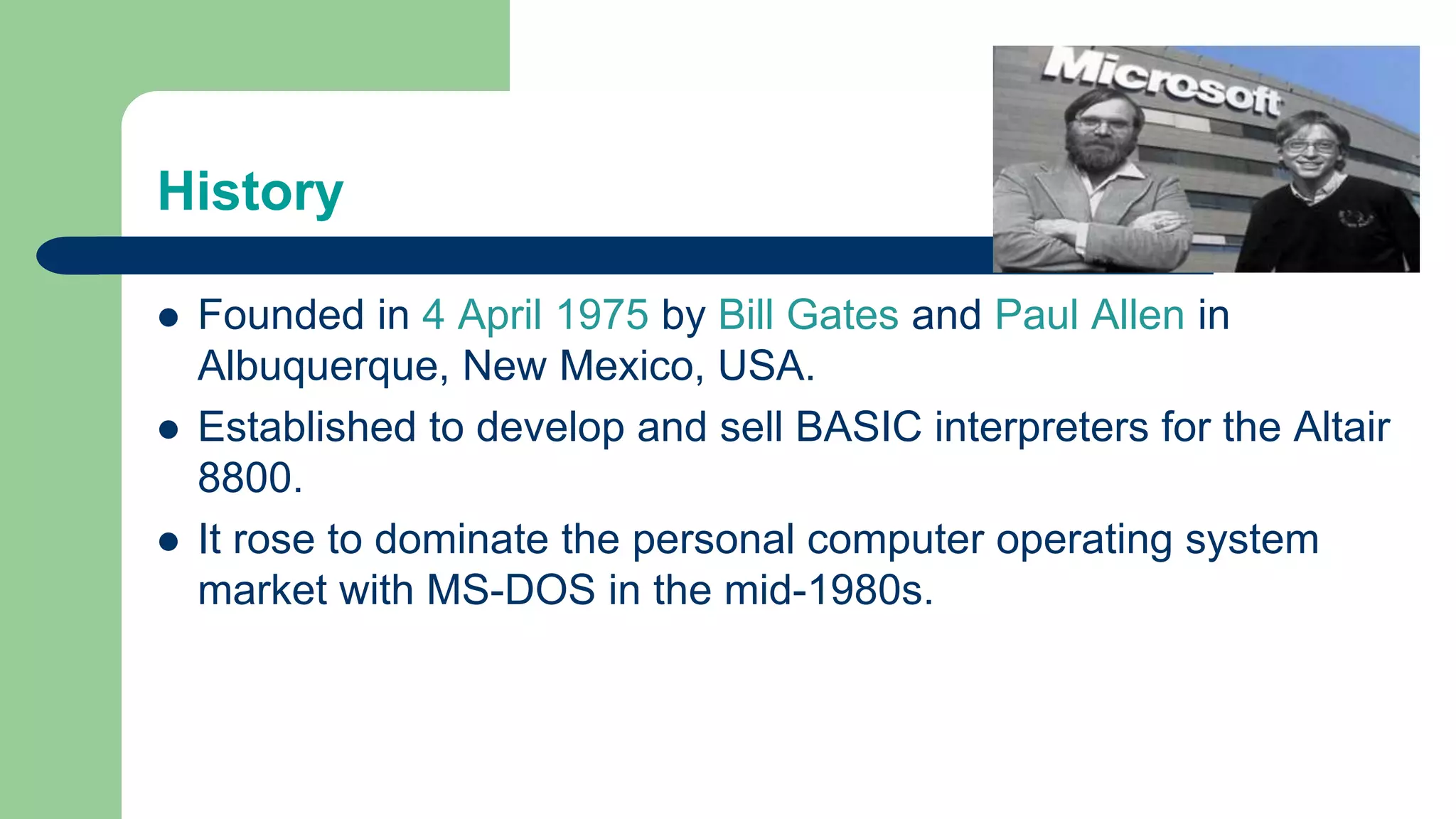 History
 Founded in 4 April 1975 by Bill Gates and Paul Allen in
Albuquerque, New Mexico, USA.
 Established to develop and sell BASIC interpreters for the Altair
8800.
 It rose to dominate the personal computer operating system
market with MS-DOS in the mid-1980s.
 