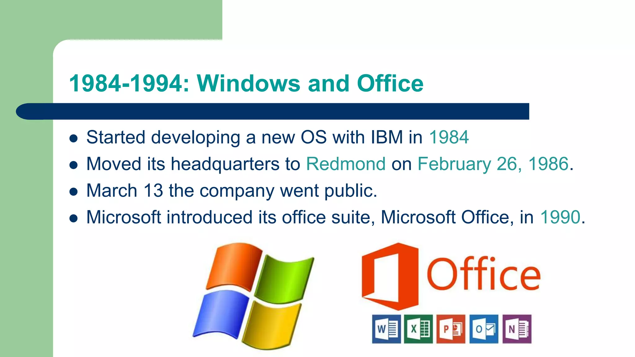 1984-1994: Windows and Office
 Started developing a new OS with IBM in 1984
 Moved its headquarters to Redmond on February 26, 1986.
 March 13 the company went public.
 Microsoft introduced its office suite, Microsoft Office, in 1990.
 
