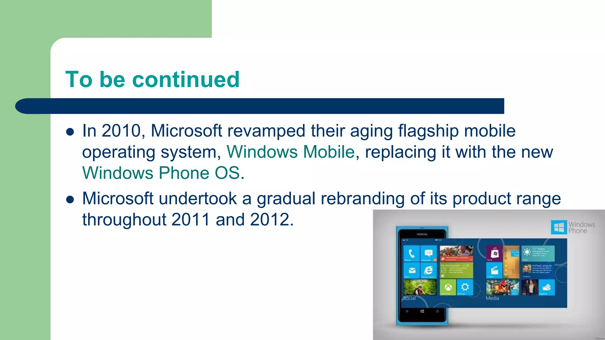 To be continued
 In 2010, Microsoft revamped their aging flagship mobile
operating system, Windows Mobile, replacing it with the new
Windows Phone OS.
 Microsoft undertook a gradual rebranding of its product range
throughout 2011 and 2012.
 
