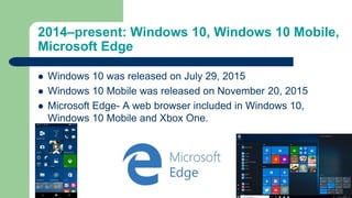 2014–present: Windows 10, Windows 10 Mobile,
Microsoft Edge
 Windows 10 was released on July 29, 2015
 Windows 10 Mobile was released on November 20, 2015
 Microsoft Edge- A web browser included in Windows 10,
Windows 10 Mobile and Xbox One.
 