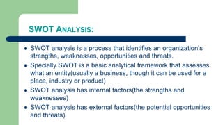 SWOT ANALYSIS:
 SWOT analysis is a process that identifies an organization’s
strengths, weaknesses, opportunities and threats.
 Specially SWOT is a basic analytical framework that assesses
what an entity(usually a business, though it can be used for a
place, industry or product)
 SWOT analysis has internal factors(the strengths and
weaknesses)
 SWOT analysis has external factors(the potential opportunities
and threats).
 