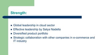 Strength:
 Global leadership in cloud sector
 Effective leadership by Satya Nadella
 Diversified product portfolio
 Strategic collaboration with other companies in e-commerce and
IT industry
 