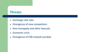 Threats:
 Exchange rate risks
 Emergence of new competitors
 Anti-monopoly and other lawsuits
 Economic crisis
 Emergence of CSR-related scandals
 