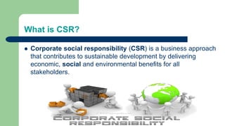 What is CSR?
 Corporate social responsibility (CSR) is a business approach
that contributes to sustainable development by delivering
economic, social and environmental benefits for all
stakeholders.
 
