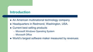 Introduction
 An American multinational technology company
 Headquarters in Redmond, Washington, USA.
 Current best selling products
– Microsoft Windows Operating System
– Microsoft Office
 World’s largest software maker measured by revenues.
 