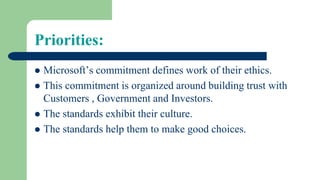 Priorities:
 Microsoft’s commitment defines work of their ethics.
 This commitment is organized around building trust with
Customers , Government and Investors.
 The standards exhibit their culture.
 The standards help them to make good choices.
 