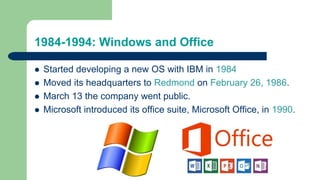 1984-1994: Windows and Office
 Started developing a new OS with IBM in 1984
 Moved its headquarters to Redmond on February 26, 1986.
 March 13 the company went public.
 Microsoft introduced its office suite, Microsoft Office, in 1990.
 