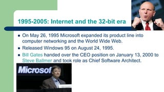 1995-2005: Internet and the 32-bit era
 On May 26, 1995 Microsoft expanded its product line into
computer networking and the World Wide Web.
 Released Windows 95 on August 24, 1995.
 Bill Gates handed over the CEO position on January 13, 2000 to
Steve Ballmer and took role as Chief Software Architect.
 