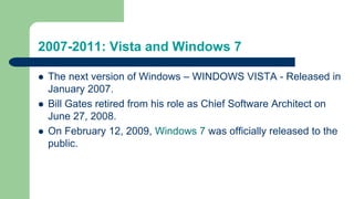 2007-2011: Vista and Windows 7
 The next version of Windows – WINDOWS VISTA - Released in
January 2007.
 Bill Gates retired from his role as Chief Software Architect on
June 27, 2008.
 On February 12, 2009, Windows 7 was officially released to the
public.
 