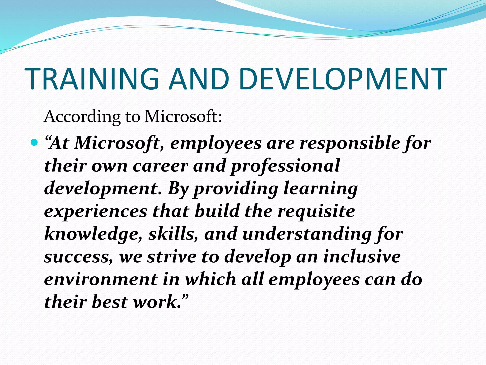 TRAINING AND DEVELOPMENT
According to Microsoft:
 “At Microsoft, employees are responsible for
their own career and professional
development. By providing learning
experiences that build the requisite
knowledge, skills, and understanding for
success, we strive to develop an inclusive
environment in which all employees can do
their best work.”
 