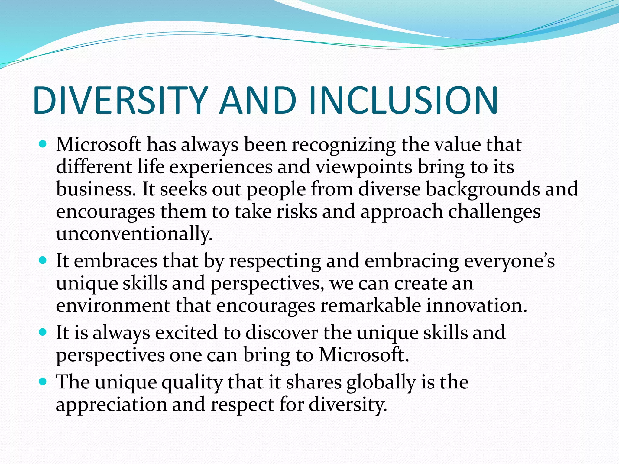 DIVERSITY AND INCLUSION
 Microsoft has always been recognizing the value that
different life experiences and viewpoints bring to its
business. It seeks out people from diverse backgrounds and
encourages them to take risks and approach challenges
unconventionally.
 It embraces that by respecting and embracing everyone’s
unique skills and perspectives, we can create an
environment that encourages remarkable innovation.
 It is always excited to discover the unique skills and
perspectives one can bring to Microsoft.
 The unique quality that it shares globally is the
appreciation and respect for diversity.
 