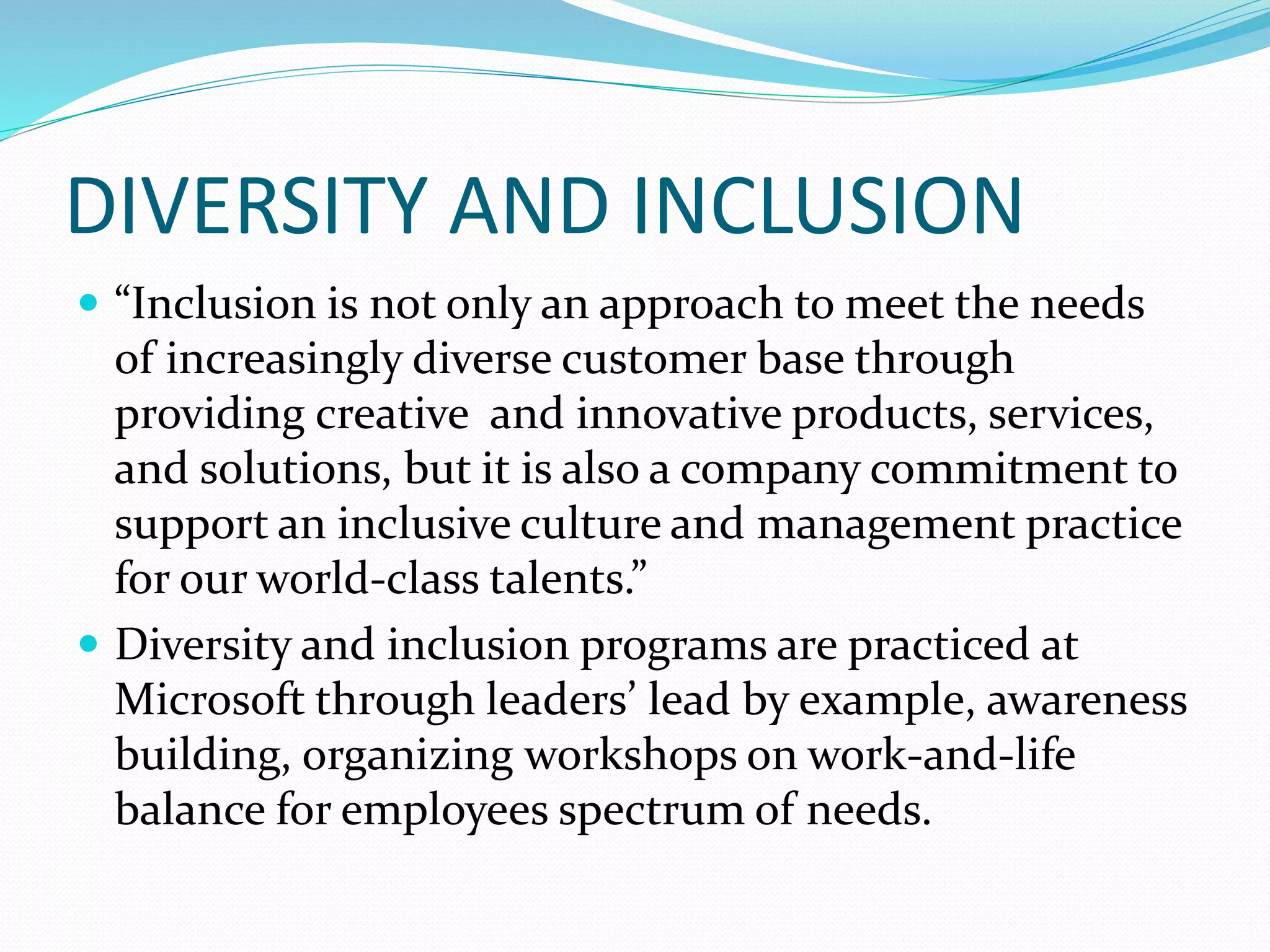 DIVERSITY AND INCLUSION
 “Inclusion is not only an approach to meet the needs
of increasingly diverse customer base through
providing creative and innovative products, services,
and solutions, but it is also a company commitment to
support an inclusive culture and management practice
for our world-class talents.”
 Diversity and inclusion programs are practiced at
Microsoft through leaders’ lead by example, awareness
building, organizing workshops on work-and-life
balance for employees spectrum of needs.
 
