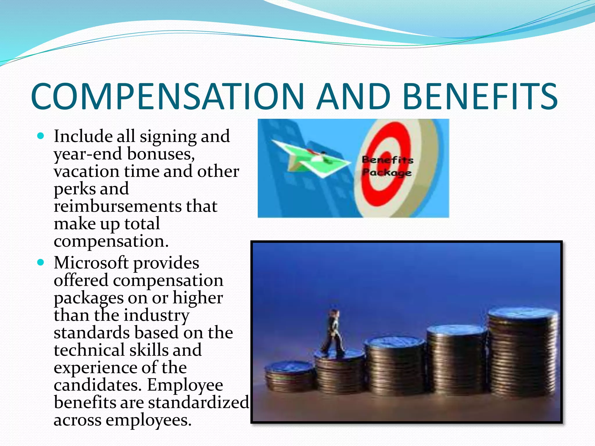 COMPENSATION AND BENEFITS
 Include all signing and
year-end bonuses,
vacation time and other
perks and
reimbursements that
make up total
compensation.
 Microsoft provides
offered compensation
packages on or higher
than the industry
standards based on the
technical skills and
experience of the
candidates. Employee
benefits are standardized
across employees.
 