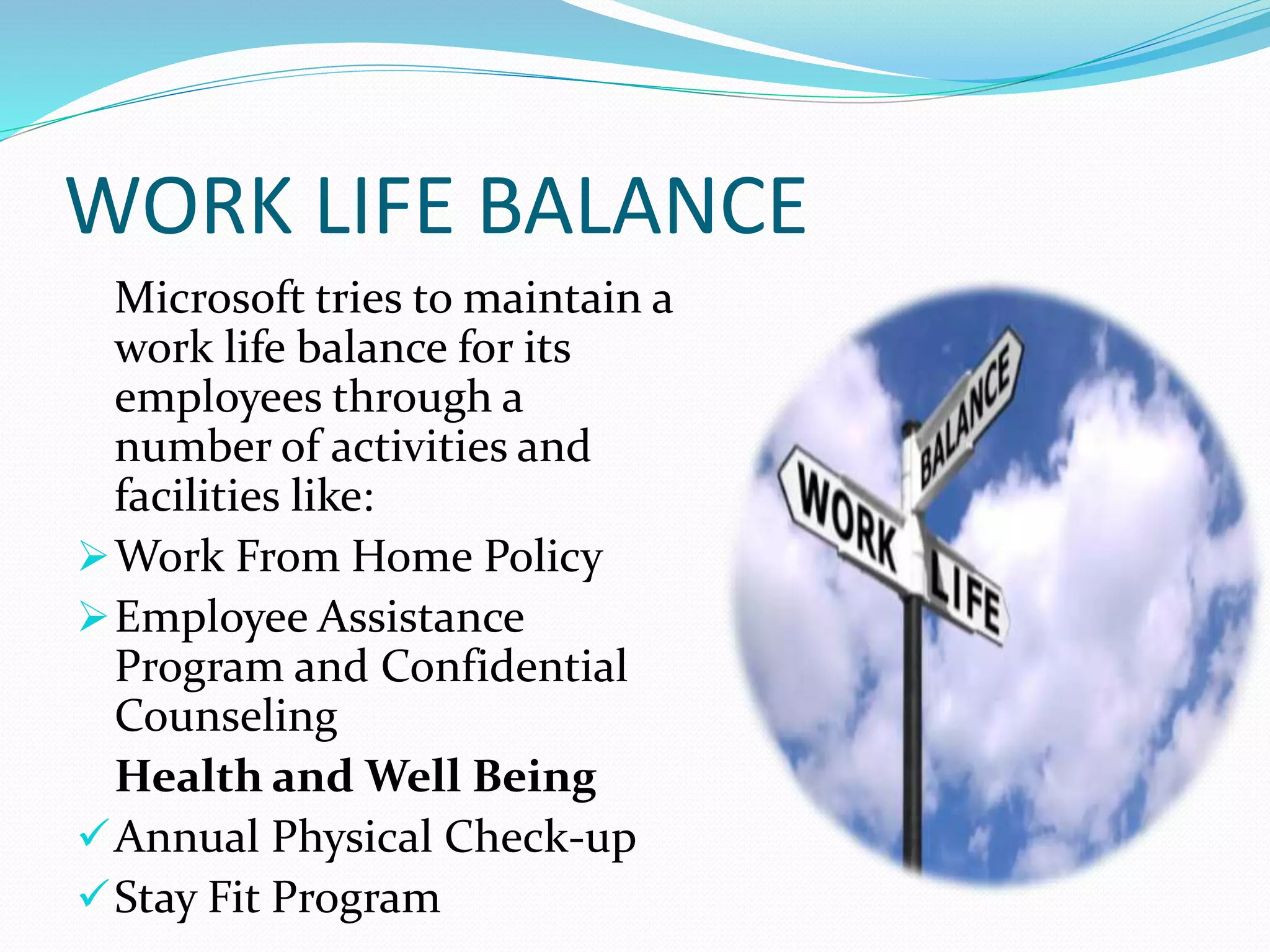 WORK LIFE BALANCE
Microsoft tries to maintain a
work life balance for its
employees through a
number of activities and
facilities like:
Work From Home Policy
Employee Assistance
Program and Confidential
Counseling
Health and Well Being
Annual Physical Check-up
Stay Fit Program
 